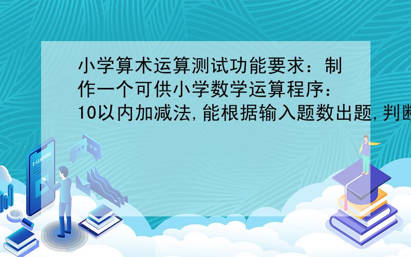 小学算术运算测试功能要求：制作一个可供小学数学运算程序：10以内加减法,能根据输入题数出题,判断做题是否正确,最后计算分