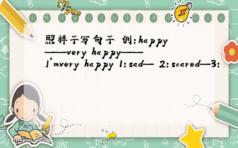 照样子写句子 例：happy——very happy——I‘mvery happy 1：sad— 2：scared—3：