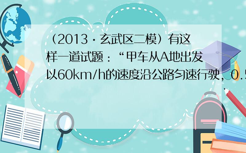 （2013•玄武区二模）有这样一道试题：“甲车从A地出发以60km/h的速度沿公路匀速行驶，0.5小时后，乙车也从A地出