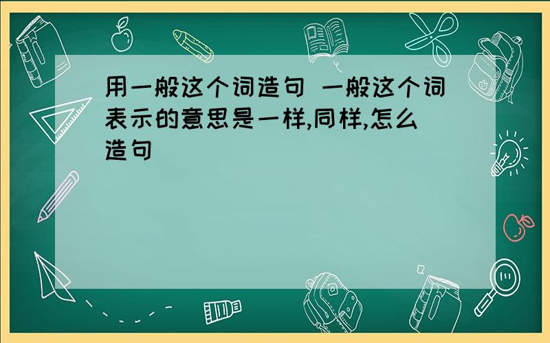 用一般这个词造句 一般这个词表示的意思是一样,同样,怎么造句