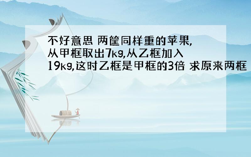 不好意思 两筐同样重的苹果,从甲框取出7kg,从乙框加入19kg,这时乙框是甲框的3倍 求原来两框