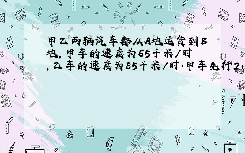 甲乙两辆汽车都从A地运货到B地,甲车的速度为65千米/时,乙车的速度为85千米/时.甲车先行2小时后乙车才出