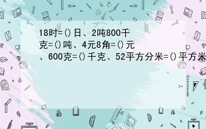 18时=()日、2吨800千克=()吨、4元8角=()元、600克=()千克、52平方分米=()平方米、4角=()元