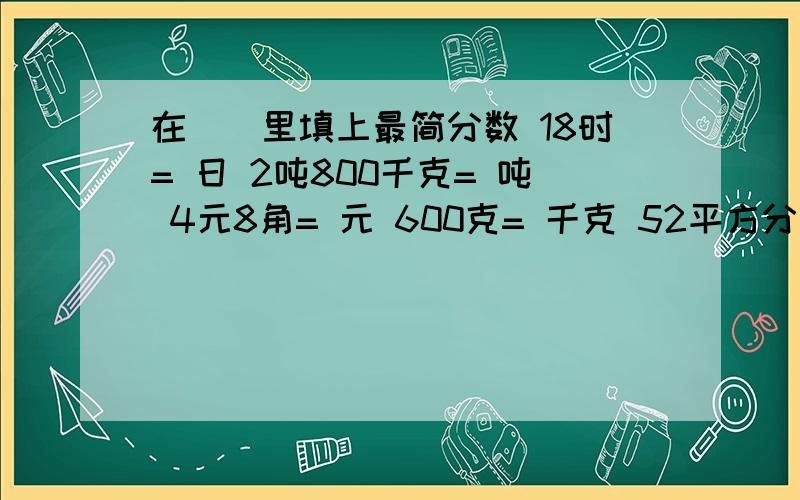 在（）里填上最简分数 18时= 日 2吨800千克= 吨 4元8角= 元 600克= 千克 52平方分米= 平方米