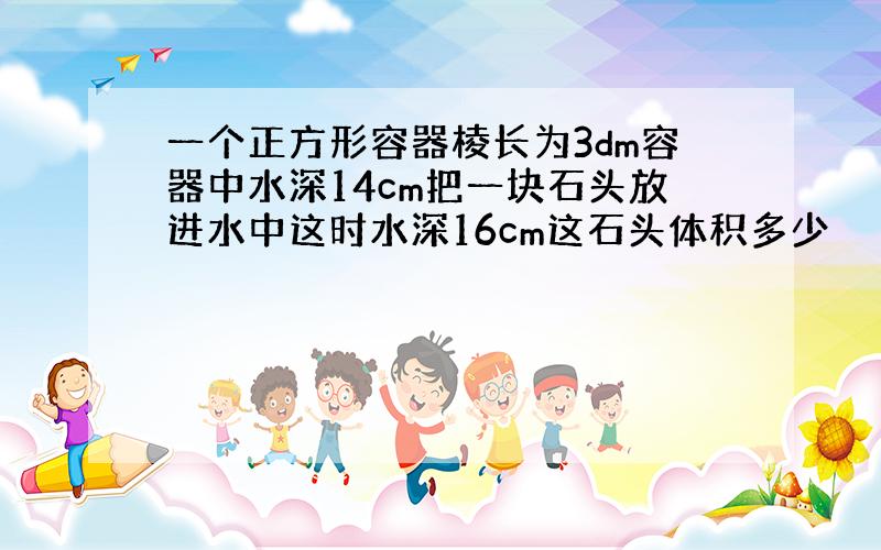 一个正方形容器棱长为3dm容器中水深14cm把一块石头放进水中这时水深16cm这石头体积多少