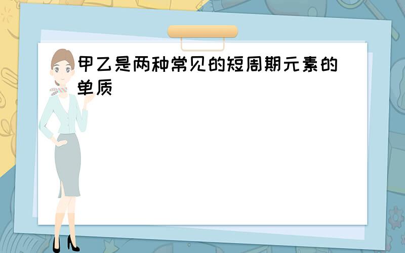 甲乙是两种常见的短周期元素的单质