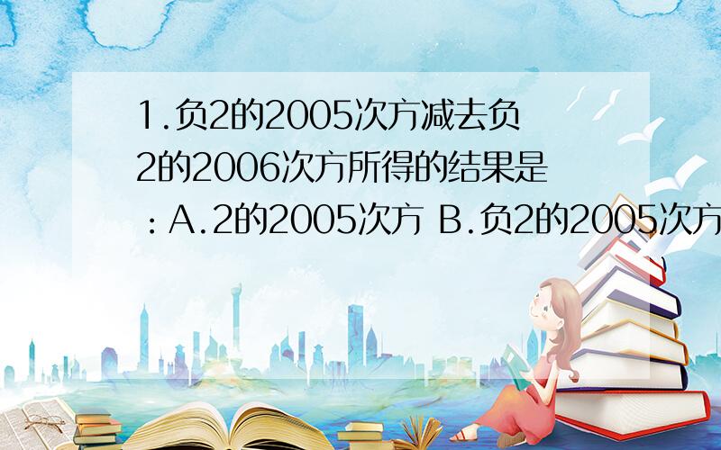 1.负2的2005次方减去负2的2006次方所得的结果是：A.2的2005次方 B.负2的2005次方 C.2的2005