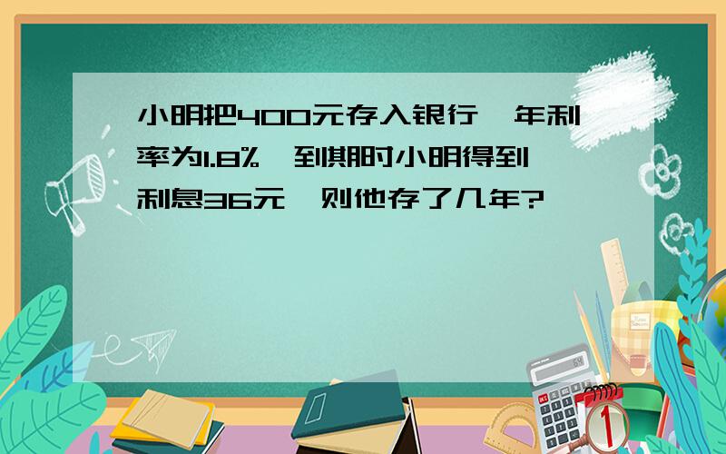 小明把400元存入银行,年利率为1.8%,到期时小明得到利息36元,则他存了几年?