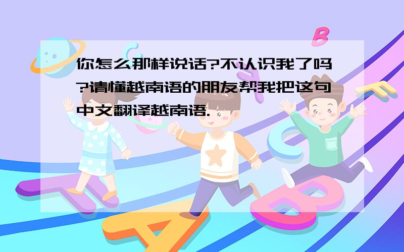 你怎么那样说话?不认识我了吗?请懂越南语的朋友帮我把这句中文翻译越南语.