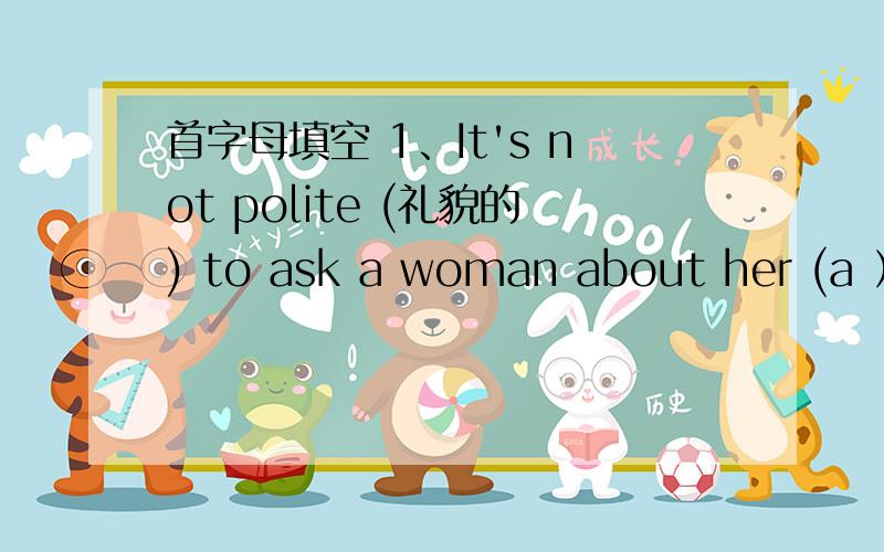 首字母填空 1、It's not polite (礼貌的) to ask a woman about her (a ）.