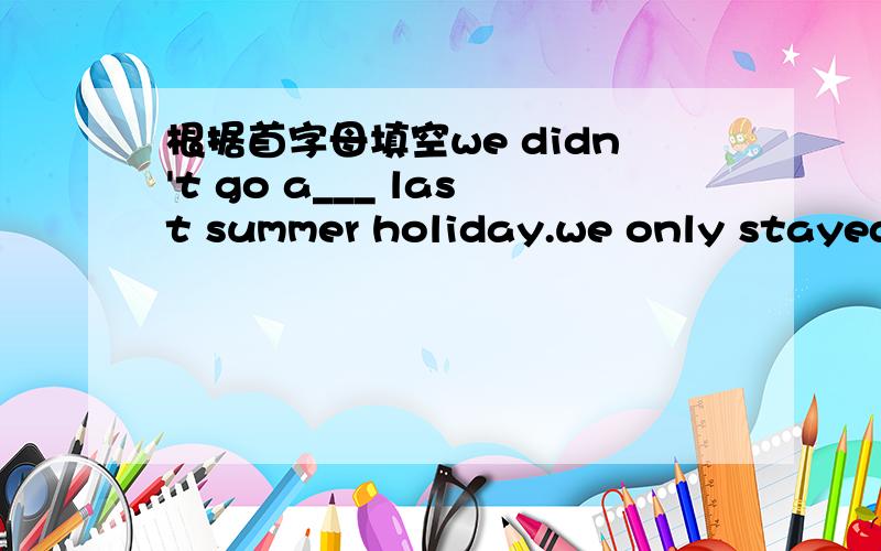 根据首字母填空we didn't go a___ last summer holiday.we only stayed