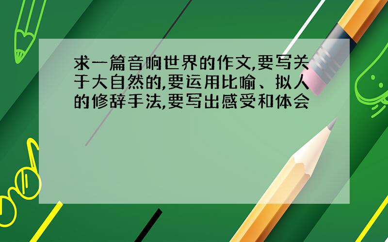 求一篇音响世界的作文,要写关于大自然的,要运用比喻、拟人的修辞手法,要写出感受和体会