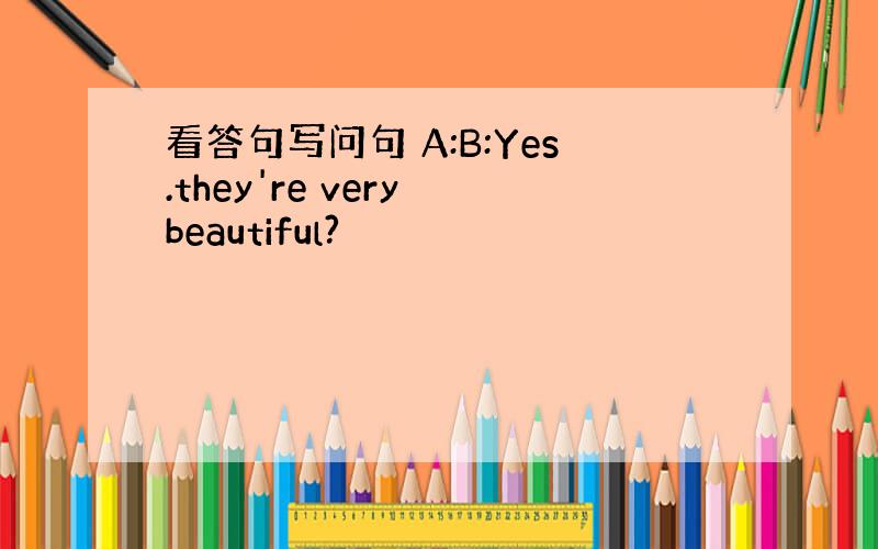 看答句写问句 A:B:Yes.they're very beautiful?