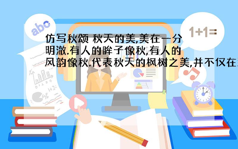 仿写秋颂 秋天的美,美在一分明澈.有人的眸子像秋,有人的风韵像秋.代表秋天的枫树之美,并不仅在那经