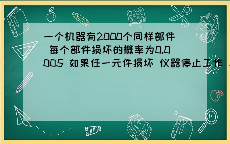 一个机器有2000个同样部件 每个部件损坏的概率为0.0005 如果任一元件损坏 仪器停止工作 求停止工作概率