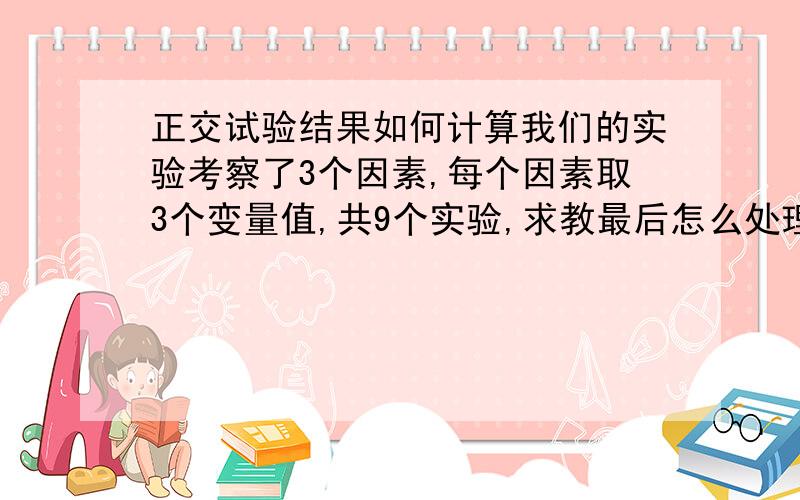 正交试验结果如何计算我们的实验考察了3个因素,每个因素取3个变量值,共9个实验,求教最后怎么处理数据.