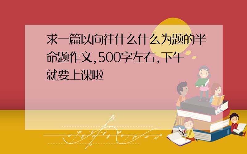 求一篇以向往什么什么为题的半命题作文,500字左右,下午就要上课啦