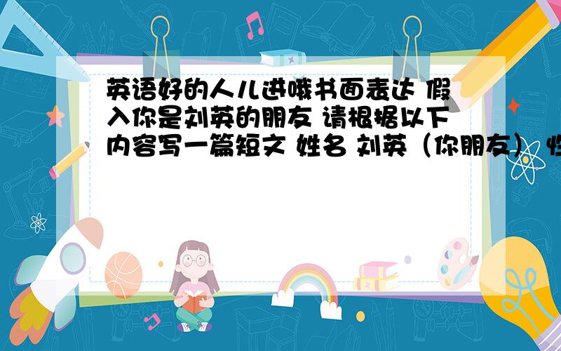 英语好的人儿进哦书面表达 假入你是刘英的朋友 请根据以下内容写一篇短文 姓名 刘英（你朋友） 性别 女 年龄12 电话号