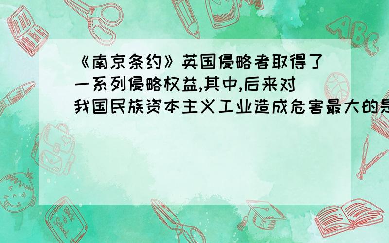 《南京条约》英国侵略者取得了一系列侵略权益,其中,后来对我国民族资本主义工业造成危害最大的是()