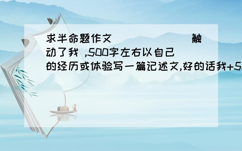 求半命题作文_______触动了我 ,500字左右以自己的经历或体验写一篇记述文,好的话我+50分、速度