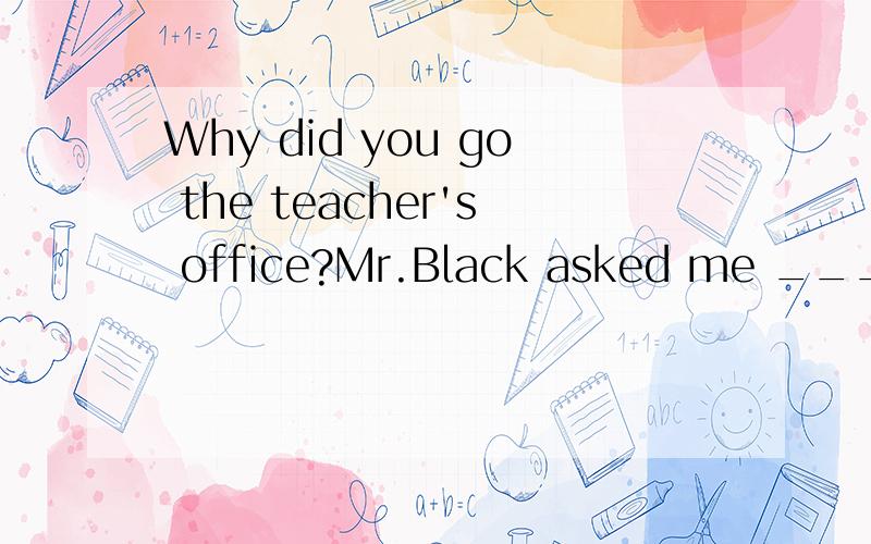 Why did you go the teacher's office?Mr.Black asked me ____ I