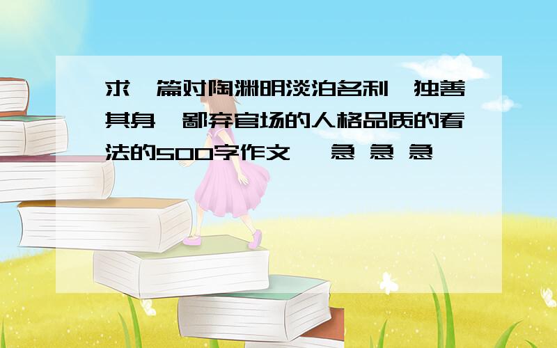 求一篇对陶渊明淡泊名利,独善其身,鄙弃官场的人格品质的看法的500字作文、 急 急 急