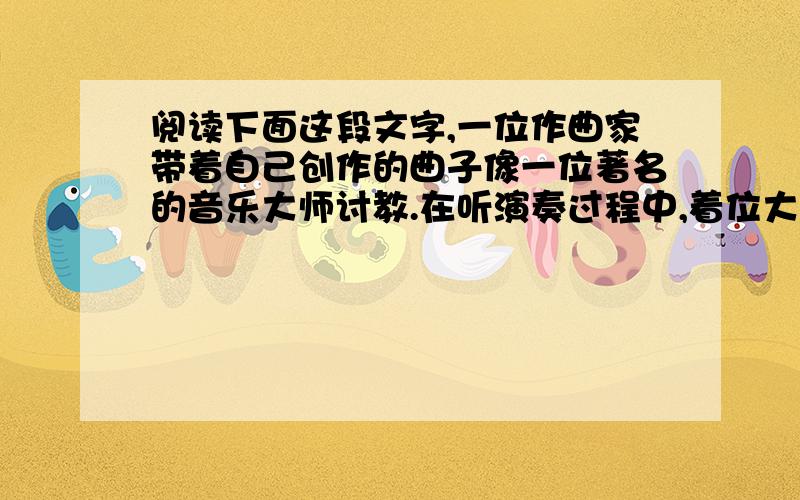 阅读下面这段文字,一位作曲家带着自己创作的曲子像一位著名的音乐大师讨教.在听演奏过程中,着位大师不断地脱帽.演奏完毕,作