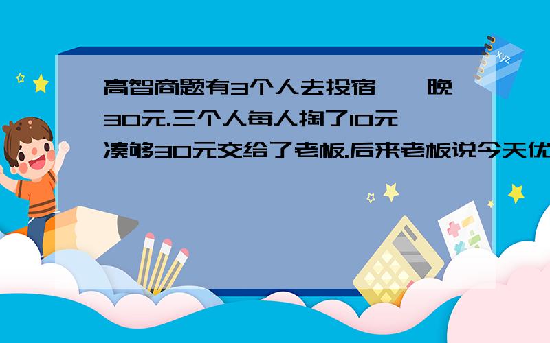 高智商题有3个人去投宿,一晚30元.三个人每人掏了10元凑够30元交给了老板.后来老板说今天优惠只要25元就够了,拿出5