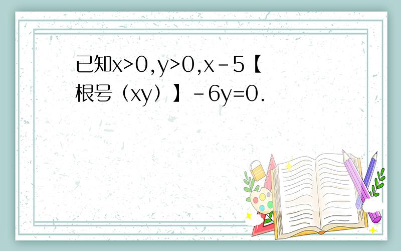 已知x>0,y>0,x-5【根号（xy）】-6y=0.