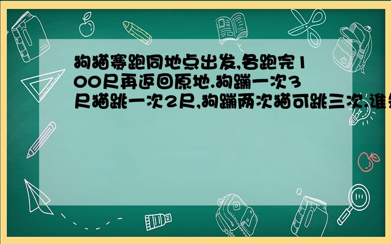 狗猫赛跑同地点出发,各跑完100尺再返回原地.狗蹦一次3尺猫跳一次2尺,狗蹦两次猫可跳三次.谁先到达终点