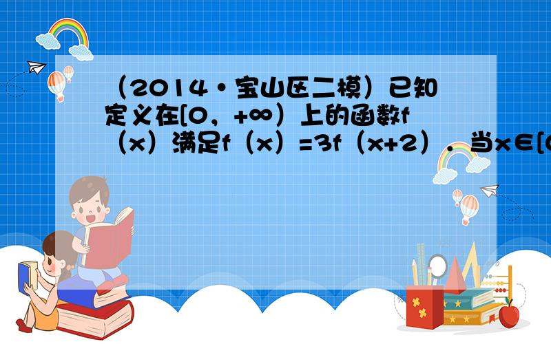 （2014•宝山区二模）已知定义在[0，+∞）上的函数f（x）满足f（x）=3f（x+2）．当x∈[0，2）时f（x）=