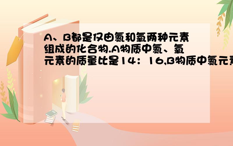 A、B都是仅由氮和氧两种元素组成的化合物.A物质中氮、氧元素的质量比是14：16,B物质中氮元素的质量分数为30.4%,