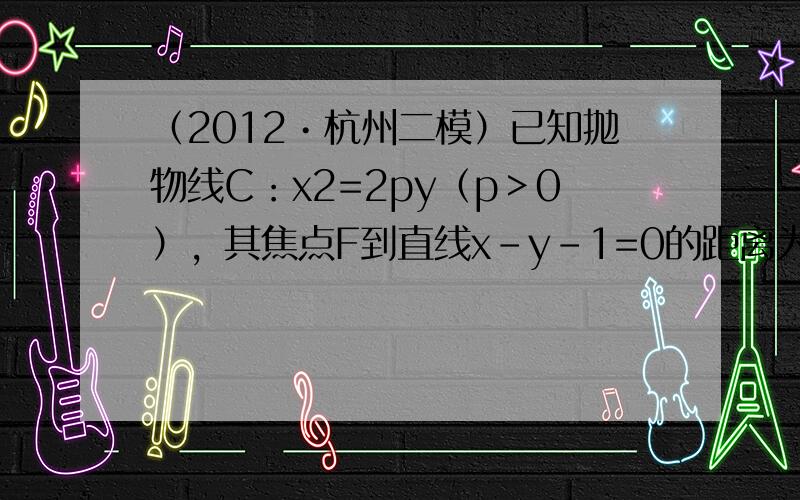 （2012•杭州二模）已知抛物线C：x2=2py（p＞0），其焦点F到直线x-y-1=0的距离为582．