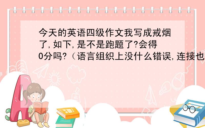 今天的英语四级作文我写成戒烟了,如下,是不是跑题了?会得0分吗?（语言组织上没什么错误,连接也很好）