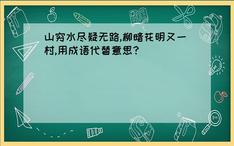 山穷水尽疑无路,柳暗花明又一村,用成语代替意思?