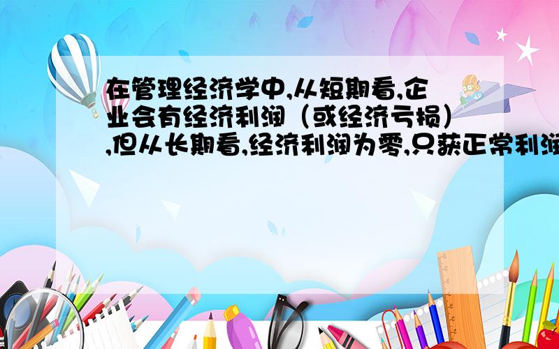 在管理经济学中,从短期看,企业会有经济利润（或经济亏损）,但从长期看,经济利润为零,只获正常利润.