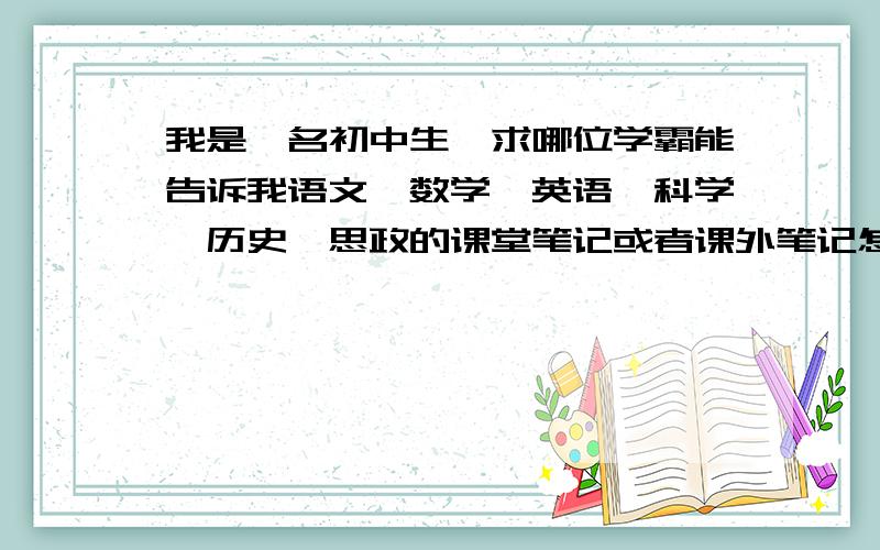 我是一名初中生,求哪位学霸能告诉我语文,数学,英语,科学,历史,思政的课堂笔记或者课外笔记怎么记比较好,特别是英语,有哪