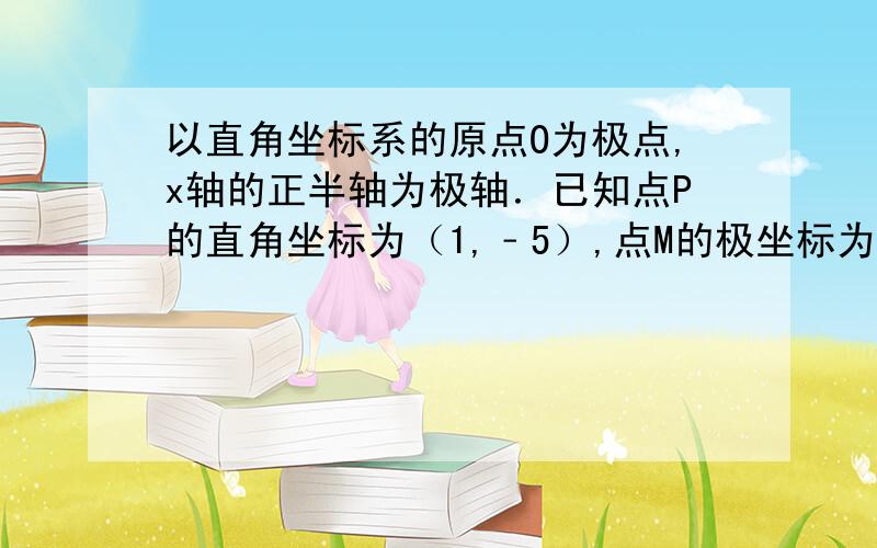 以直角坐标系的原点O为极点,x轴的正半轴为极轴．已知点P的直角坐标为（1,﹣5）,点M的极坐标为