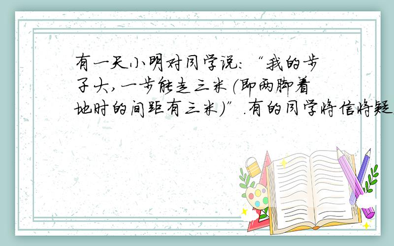 有一天小明对同学说：“我的步子大,一步能走三米（即两脚着地时的间距有三米）”.有的同学将信将疑,而小颖说：“小明,你在吹