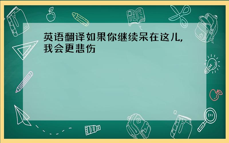 英语翻译如果你继续呆在这儿,我会更悲伤