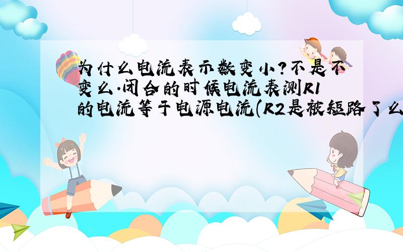 为什么电流表示数变小?不是不变么.闭合的时候电流表测R1的电流等于电源电流(R2是被短路了么）,断开时测R1、的电流也等