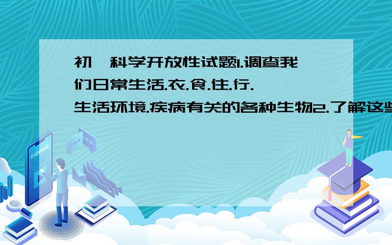 初一科学开放性试题1.调查我们日常生活.衣.食.住.行.生活环境.疾病有关的各种生物2.了解这些生物的生活环境3.确定每