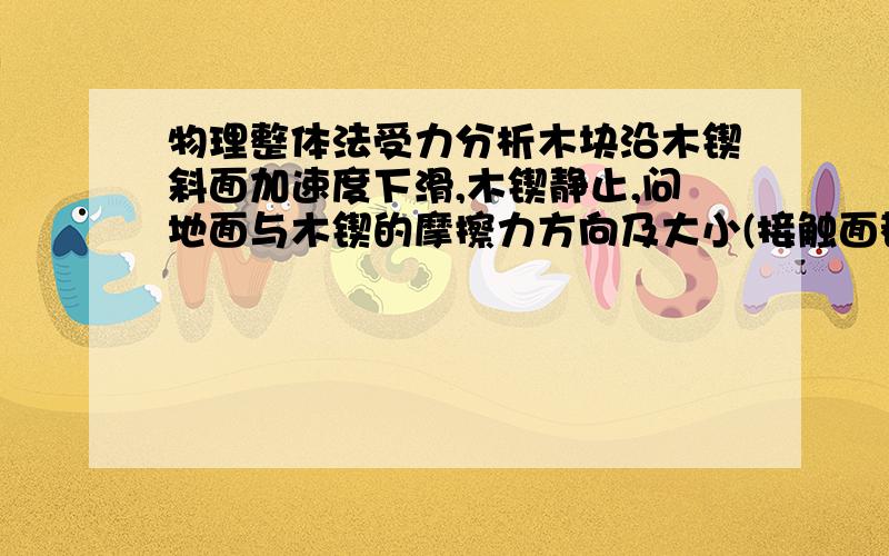 物理整体法受力分析木块沿木锲斜面加速度下滑,木锲静止,问地面与木锲的摩擦力方向及大小(接触面都有摩擦) 小弟求详细分析,