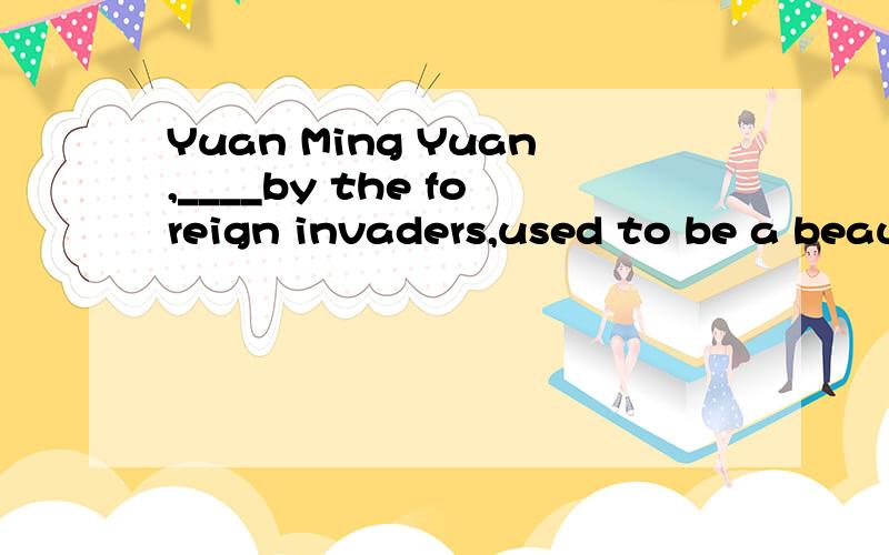 Yuan Ming Yuan,____by the foreign invaders,used to be a beau