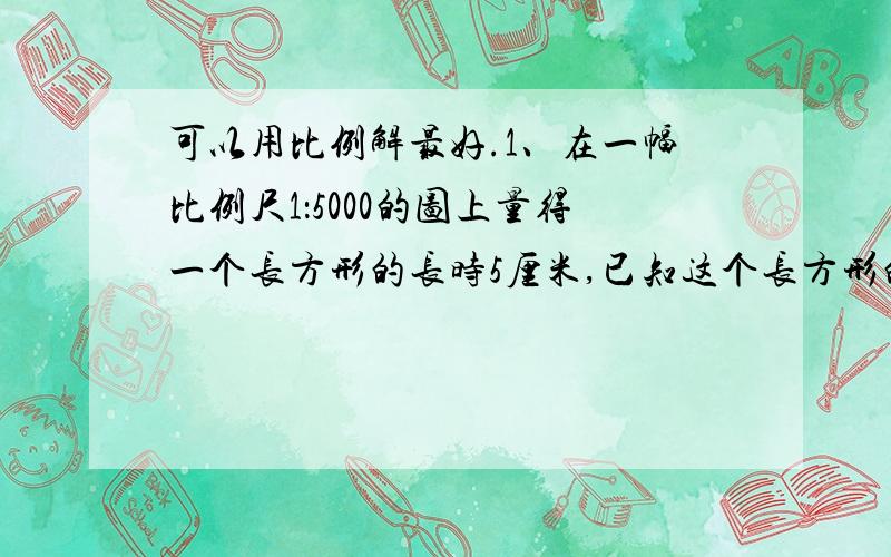 可以用比例解最好.1、在一幅比例尺1：5000的图上量得一个长方形的长时5厘米,已知这个长方形的实际面积是25000平方