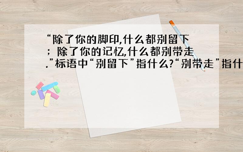 “除了你的脚印,什么都别留下；除了你的记忆,什么都别带走.”标语中“别留下”指什么?“别带走”指什么