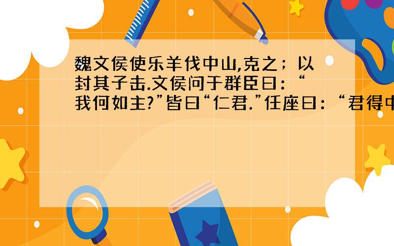 魏文侯使乐羊伐中山,克之；以封其子击.文侯问于群臣曰：“我何如主?”皆曰“仁君.”任座曰：“君得中