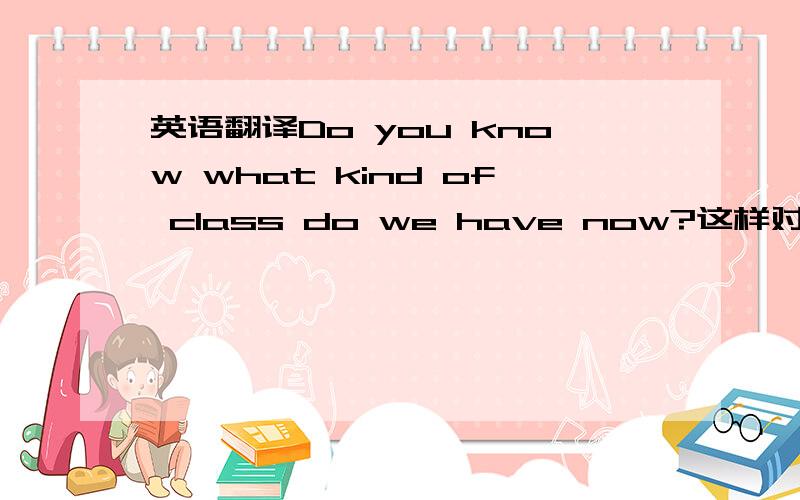 英语翻译Do you know what kind of class do we have now?这样对么 有两个do