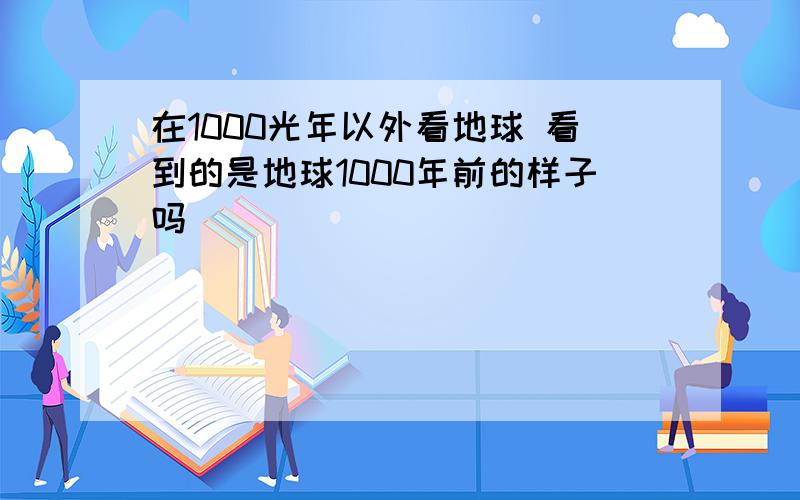 在1000光年以外看地球 看到的是地球1000年前的样子吗