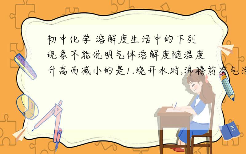 初中化学 溶解度生活中的下列现象不能说明气体溶解度随温度升高而减小的是1.烧开水时,沸腾前有气泡逸出2.阳光充足时,盛满